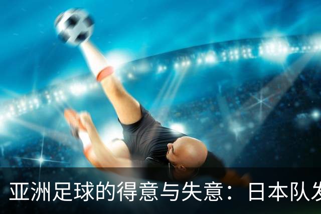 亚洲足球的得意与失意：日本队发挥最稳定 老牌劲旅遗憾