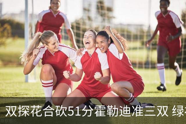 双探花合砍51分霍勒迪准三双 绿衫军轻取篮网